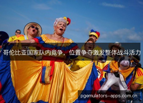 哥伦比亚国家队内竞争,位置争夺激发整体战斗活力 哥伦比亚国家队内竞争,位置争夺激发整体战斗活力